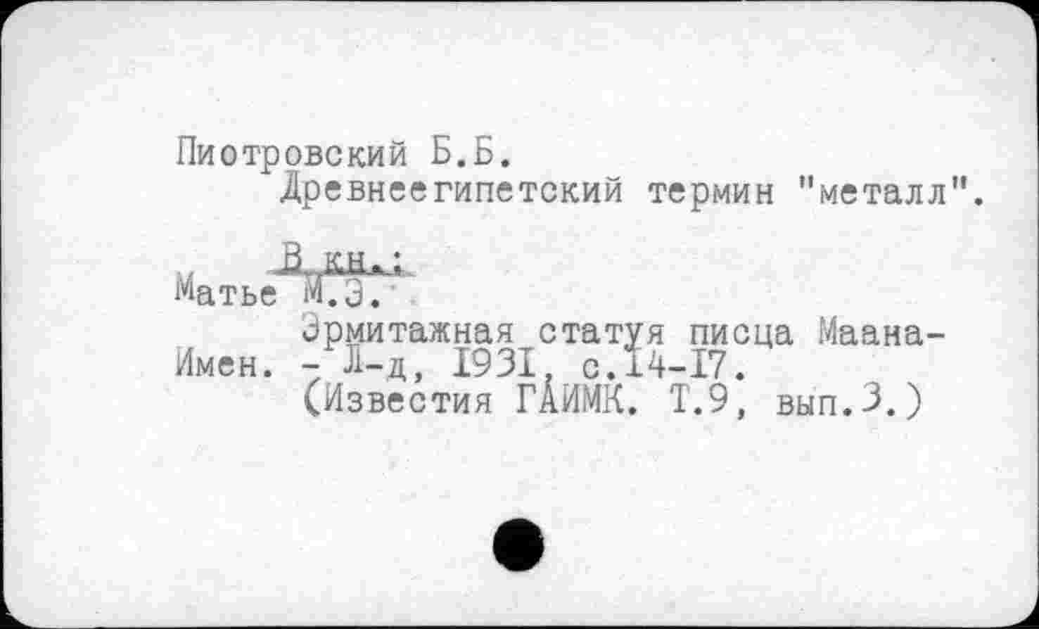 ﻿Пиотровский Б.Б.
Древнеегипетский термин "металл
Матье МГэ?
Эрмитажная статуя писца Маана-Имен. - Л-д, 1931 с.14-17.
(Известия ГАИМК. Т.9, вып.З.)